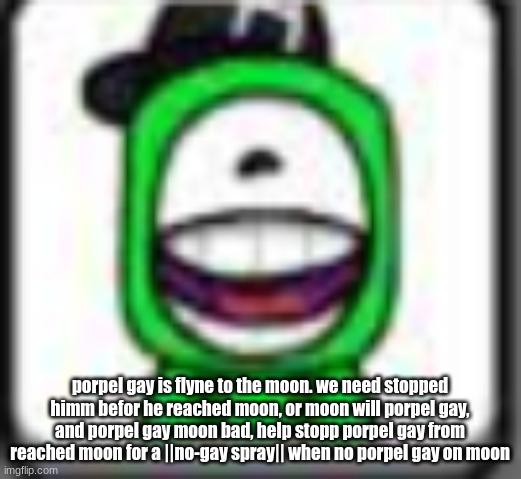 porpel gay is flyne to the moon. we need stopped himm befor he reached moon, or moon will porpel gay, and porpel gay moon bad, h | porpel gay is flyne to the moon. we need stopped himm befor he reached moon, or moon will porpel gay, and porpel gay moon bad, help stopp porpel gay from reached moon for a ||no-gay spray|| when no porpel gay on moon | image tagged in hehehaha | made w/ Imgflip meme maker