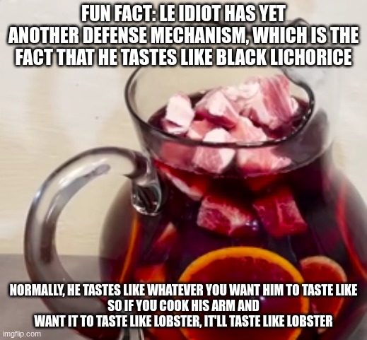 pork in the sangria | FUN FACT: LE IDIOT HAS YET ANOTHER DEFENSE MECHANISM, WHICH IS THE FACT THAT HE TASTES LIKE BLACK LICHORICE; NORMALLY, HE TASTES LIKE WHATEVER YOU WANT HIM TO TASTE LIKE
SO IF YOU COOK HIS ARM AND WANT IT TO TASTE LIKE LOBSTER, IT'LL TASTE LIKE LOBSTER | image tagged in pork in the sangria | made w/ Imgflip meme maker