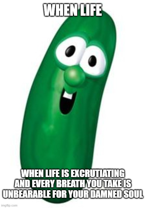 larry the cucumber | WHEN LIFE; WHEN LIFE IS EXCRUTIATING AND EVERY BREATH YOU TAKE IS UNBEARABLE FOR YOUR DAMNED SOUL | image tagged in larry the cucumber | made w/ Imgflip meme maker