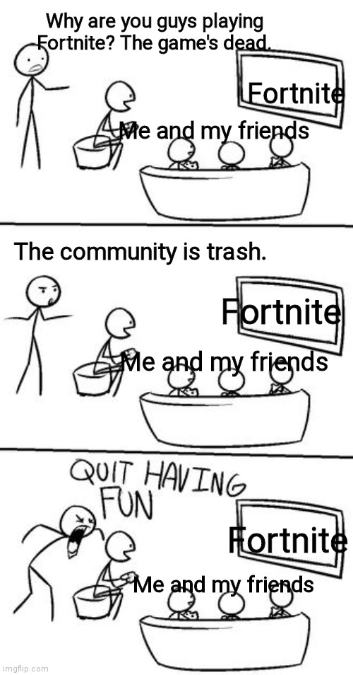 QUIT HAVING FUN! | Why are you guys playing Fortnite? The game's dead. Fortnite; Me and my friends; The community is trash. Fortnite; Me and my friends; Fortnite; Me and my friends | image tagged in quit having fun | made w/ Imgflip meme maker