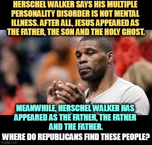 Now he and Trump can go be certified together, maybe even share a rubber room. | HERSCHEL WALKER SAYS HIS MULTIPLE 
PERSONALITY DISORDER IS NOT MENTAL 
ILLNESS. AFTER ALL, JESUS APPEARED AS 
THE FATHER, THE SON AND THE HOLY GHOST. MEANWHILE, HERSCHEL WALKER HAS 
APPEARED AS THE FATHER, THE FATHER 
AND THE FATHER. WHERE DO REPUBLICANS FIND THESE PEOPLE? | image tagged in gop,republican party,mental illness,candidates,trump | made w/ Imgflip meme maker