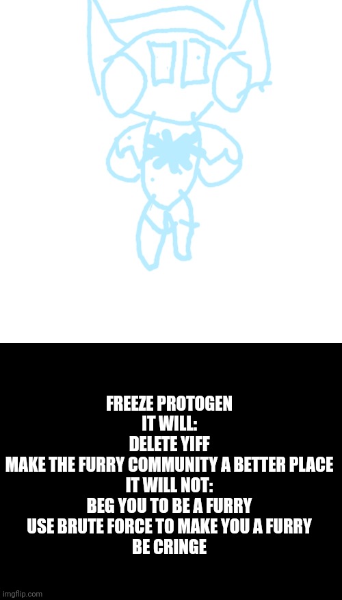 Freeze protogen, deleter of furry heat, buy now from the crusader store, generator to charge it with rotational force not includ | FREEZE PROTOGEN
IT WILL:
DELETE YIFF
MAKE THE FURRY COMMUNITY A BETTER PLACE
IT WILL NOT:
BEG YOU TO BE A FURRY
USE BRUTE FORCE TO MAKE YOU A FURRY
BE CRINGE | image tagged in memes,blank transparent square | made w/ Imgflip meme maker
