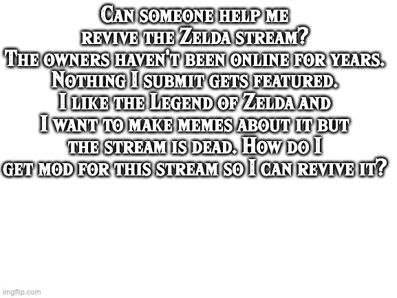 How do i revive the Zelda stream? | Can someone help me revive the Zelda stream?
The owners haven't been online for years. Nothing I submit gets featured. I like the Legend of Zelda and I want to make memes about it but the stream is dead. How do I get mod for this stream so I can revive it? | image tagged in blank white template,zelda,imgflip,streams,the legend of zelda,legend of zelda | made w/ Imgflip meme maker