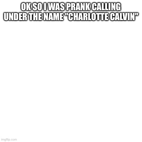 Charlotte Calvin | OK SO I WAS PRANK CALLING UNDER THE NAME "CHARLOTTE CALVIN" | image tagged in memes,blank transparent square | made w/ Imgflip meme maker