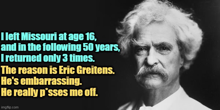 Mark Twain was not a Greitens fan. | I left Missouri at age 16, 

and in the following 50 years, I returned only 3 times. The reason is Eric Greitens. 
He's embarrassing.
He really p*sses me off. | image tagged in mark twain,hate,missouri,republican,politicians | made w/ Imgflip meme maker