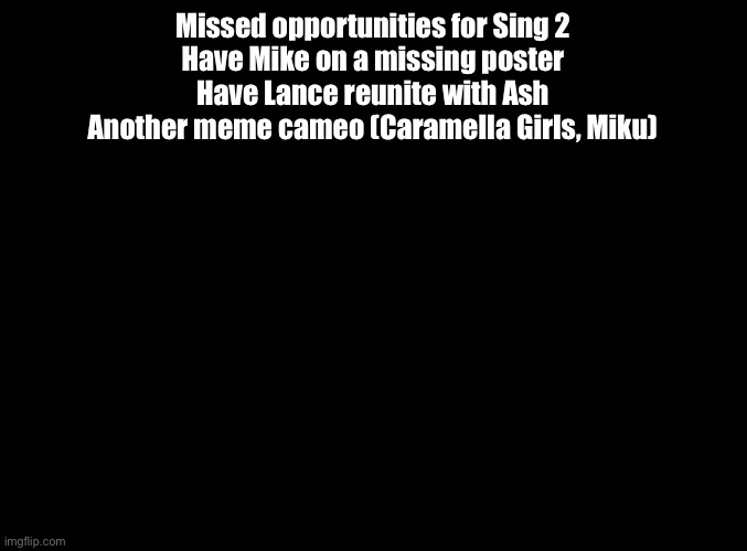 That first one especially | Missed opportunities for Sing 2
Have Mike on a missing poster
Have Lance reunite with Ash
Another meme cameo (Caramella Girls, Miku) | image tagged in blank black,sing 2 | made w/ Imgflip meme maker