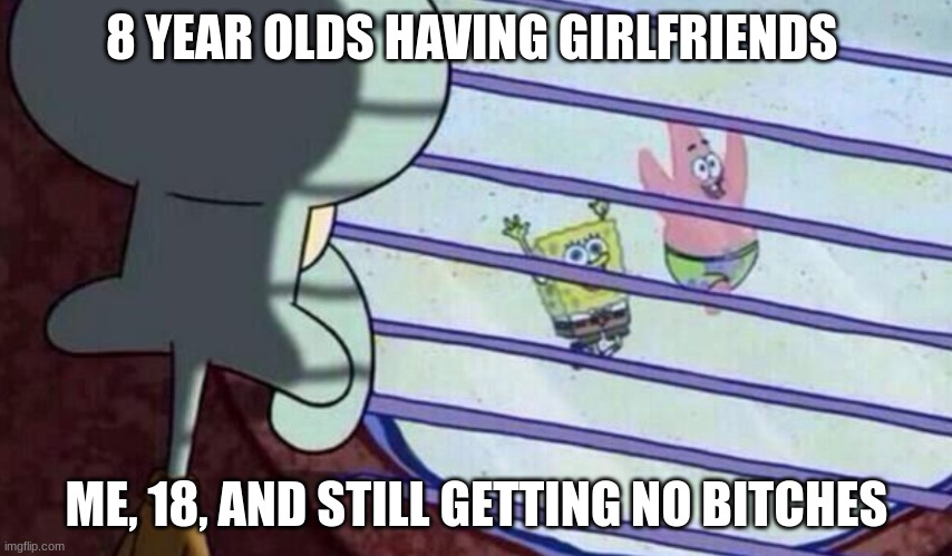 sadness :( | 8 YEAR OLDS HAVING GIRLFRIENDS; ME, 18, AND STILL GETTING NO BITCHES | image tagged in spongebob having fun | made w/ Imgflip meme maker