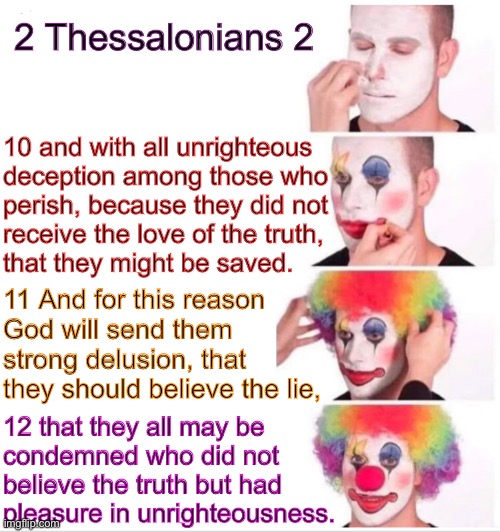 Feed it, nurture it…. He will give you over to it | 2 Thessalonians 2; 10 and with all unrighteous
deception among those who
perish, because they did not
receive the love of the truth,
that they might be saved. 11 And for this reason
God will send them
strong delusion, that
they should believe the lie, 12 that they all may be
condemned who did not
believe the truth but had
pleasure in unrighteousness. | image tagged in memes,clown applying makeup,verses that explain the way it is,maybe more so now,scripture | made w/ Imgflip meme maker