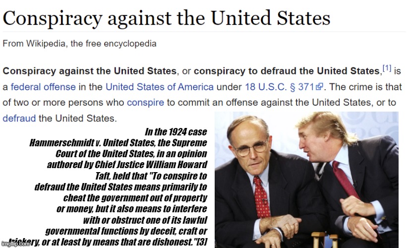 CONSPIRACY to Defraud the US | In the 1924 case Hammerschmidt v. United States, the Supreme Court of the United States, in an opinion authored by Chief Justice William Howard Taft, held that "To conspire to defraud the United States means primarily to cheat the government out of property or money, but it also means to interfere with or obstruct one of its lawful governmental functions by deceit, craft or trickery, or at least by means that are dishonest."[3] | image tagged in donnie,rudy,fraud,lies,criminal | made w/ Imgflip meme maker