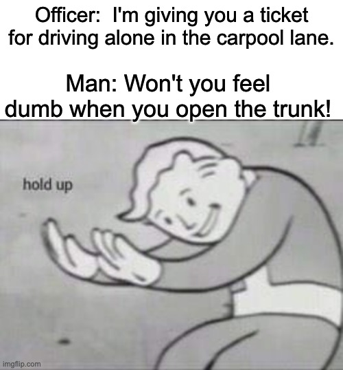 WAIT A SEC | Officer:  I'm giving you a ticket for driving alone in the carpool lane. Man: Won't you feel dumb when you open the trunk! | image tagged in fallout hold up with space on the top | made w/ Imgflip meme maker