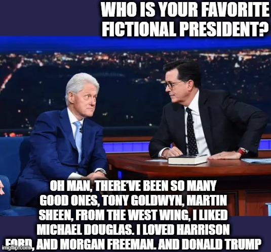 Yuk Yuk | WHO IS YOUR FAVORITE FICTIONAL PRESIDENT? OH MAN, THERE’VE BEEN SO MANY GOOD ONES, TONY GOLDWYN, MARTIN SHEEN, FROM THE WEST WING, I LIKED MICHAEL DOUGLAS. I LOVED HARRISON FORD, AND MORGAN FREEMAN. AND DONALD TRUMP | image tagged in memes,politics,donald trump is an idiot,donald trump is a crook,maga,corruption | made w/ Imgflip meme maker