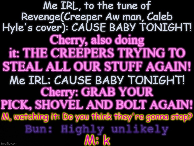 Based on the cover I found and showed Cherry | Me IRL, to the tune of Revenge(Creeper Aw man, Caleb Hyle's cover): CAUSE BABY TONIGHT! Cherry, also doing it: THE CREEPERS TRYING TO STEAL ALL OUR STUFF AGAIN! Me IRL: CAUSE BABY TONIGHT! Cherry: GRAB YOUR PICK, SHOVEL AND BOLT AGAIN! M, watching it: Do you think they're gonna stop? Bun: Highly unlikely; M: k | image tagged in blck | made w/ Imgflip meme maker