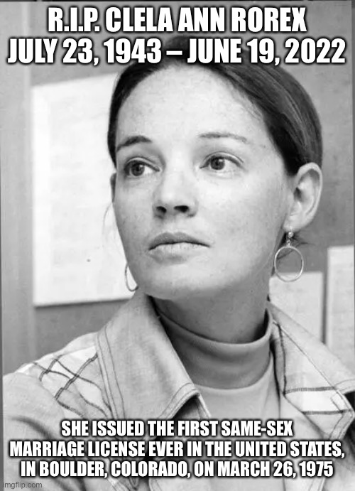 R.I.P. CLELA ANN ROREX JULY 23, 1943 – JUNE 19, 2022; SHE ISSUED THE FIRST SAME-SEX MARRIAGE LICENSE EVER IN THE UNITED STATES, IN BOULDER, COLORADO, ON MARCH 26, 1975 | made w/ Imgflip meme maker