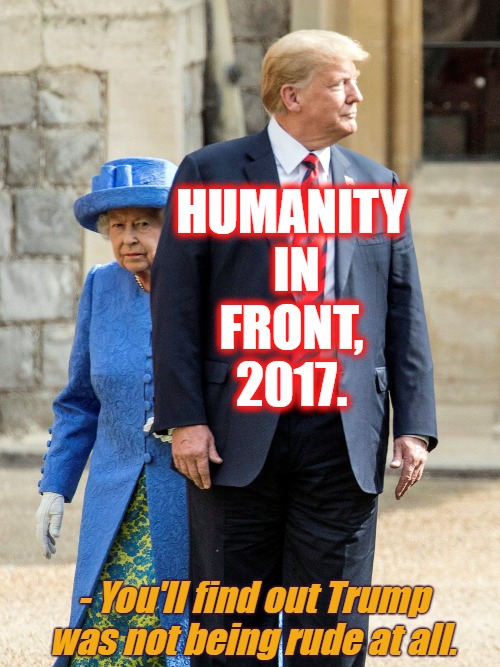 Humanity in front 2017 | HUMANITY
 IN
FRONT,
2017. - You'll find out Trump was not being rude at all. | image tagged in humanity,faith,trump,queen elizabeth,royals | made w/ Imgflip meme maker