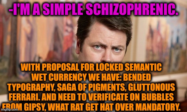 -With simply words. | -I'M A SIMPLE SCHIZOPHRENIC. WITH PROPOSAL FOR LOCKED SEMANTIC WET CURRENCY WE HAVE: BENDED TYPOGRAPHY, SAGA OF PIGMENTS, GLUTTONOUS FERRARI. AND NEED TO VERIFICATE ON BUBBLES FROM GIPSY, WHAT RAT GET HAT OVER MANDATORY. | image tagged in i'm a simple man,ron swanson,mental health,schizophrenia,psychiatrist,the cure | made w/ Imgflip meme maker