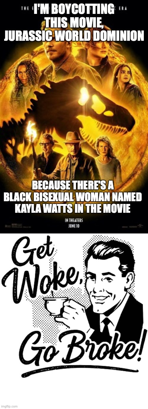 Jurassic World Dominion is woke, don't go there too | I'M BOYCOTTING THIS MOVIE, JURASSIC WORLD DOMINION; BECAUSE THERE'S A BLACK BISEXUAL WOMAN NAMED KAYLA WATTS IN THE MOVIE | image tagged in jurassic world dominion,woke,get woke go broke,bisexual | made w/ Imgflip meme maker