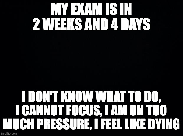 Black background | MY EXAM IS IN 2 WEEKS AND 4 DAYS; I DON'T KNOW WHAT TO DO, I CANNOT FOCUS, I AM ON TOO MUCH PRESSURE, I FEEL LIKE DYING | image tagged in black background | made w/ Imgflip meme maker