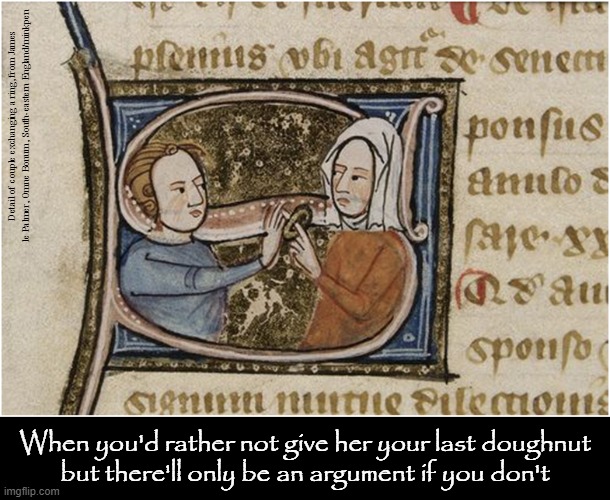 Last Doughnut | Detail of couple exchanging a ring, from James le Palmer, Omne Bonum, South-eastern England/minkpen; When you'd rather not give her your last doughnut
but there'll only be an argument if you don't | image tagged in art memes,medieval,doughnuts,men vs women,generous,greedy | made w/ Imgflip meme maker