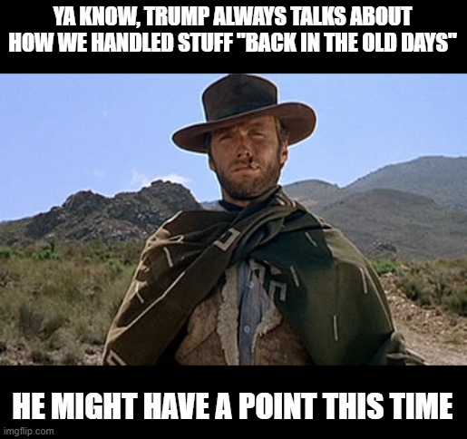 Clint Eastwood - Western | YA KNOW, TRUMP ALWAYS TALKS ABOUT HOW WE HANDLED STUFF "BACK IN THE OLD DAYS" HE MIGHT HAVE A POINT THIS TIME | image tagged in clint eastwood - western | made w/ Imgflip meme maker