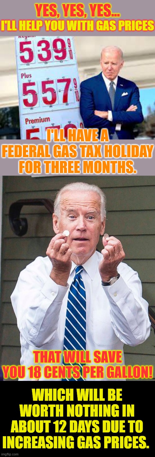 The Game Goes On... | YES, YES, YES... I'LL HELP YOU WITH GAS PRICES; I'LL HAVE A FEDERAL GAS TAX HOLIDAY FOR THREE MONTHS. THAT WILL SAVE YOU 18 CENTS PER GALLON! WHICH WILL BE WORTH NOTHING IN ABOUT 12 DAYS DUE TO INCREASING GAS PRICES. | image tagged in memes,joe biden,game,gas prices,conservatives,politics | made w/ Imgflip meme maker