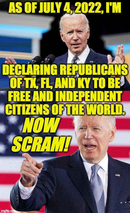 It's a good first step. | AS OF JULY 4, 2022, I'M; DECLARING REPUBLICANS
OF TX, FL, AND KY TO BE
FREE AND INDEPENDENT
CITIZENS OF THE WORLD. NOW SCRAM! | image tagged in memes,independence day,i wish you well,biden emancipation proclamation | made w/ Imgflip meme maker