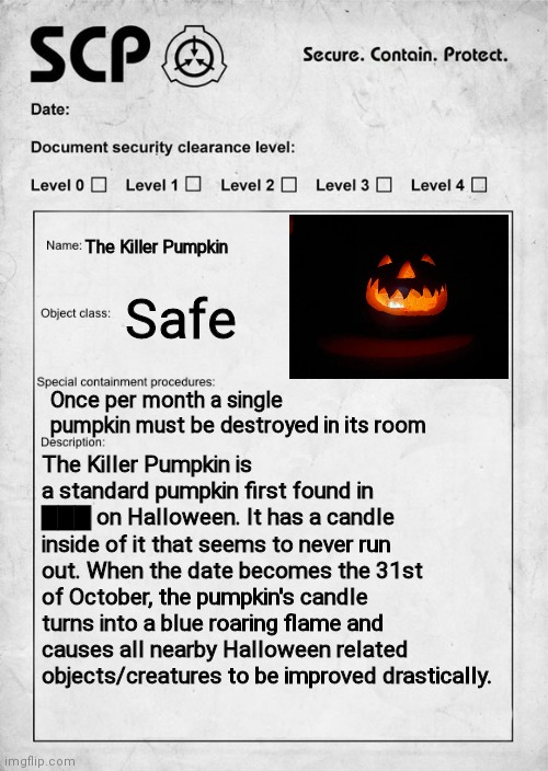 If you want to ask any questions just comment (btw I made this SCP concept just for fun) | The Killer Pumpkin; Safe; Once per month a single pumpkin must be destroyed in its room; The Killer Pumpkin is a standard pumpkin first found in ▇▇▇ on Halloween. It has a candle inside of it that seems to never run out. When the date becomes the 31st of October, the pumpkin's candle turns into a blue roaring flame and causes all nearby Halloween related objects/creatures to be improved drastically. | image tagged in scp document,scp,jack o lantern,pumpkin | made w/ Imgflip meme maker
