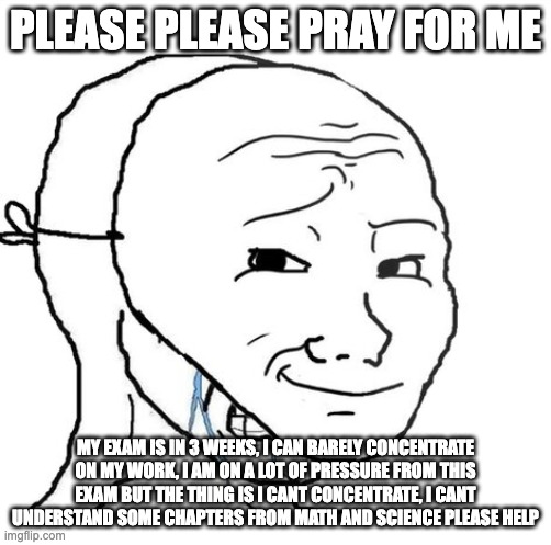 Life | PLEASE PLEASE PRAY FOR ME; MY EXAM IS IN 3 WEEKS, I CAN BARELY CONCENTRATE ON MY WORK, I AM ON A LOT OF PRESSURE FROM THIS EXAM BUT THE THING IS I CANT CONCENTRATE, I CANT UNDERSTAND SOME CHAPTERS FROM MATH AND SCIENCE PLEASE HELP | image tagged in crying wojak mask | made w/ Imgflip meme maker