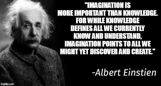 Imagination |  ''IMAGINATION IS MORE IMPORTANT THAN KNOWLEDGE. FOR WHILE KNOWLEDGE DEFINES ALL WE CURRENTLY KNOW AND UNDERSTAND, IMAGINATION POINTS TO ALL WE MIGHT YET DISCOVER AND CREATE.'' | image tagged in albert einstein | made w/ Imgflip meme maker