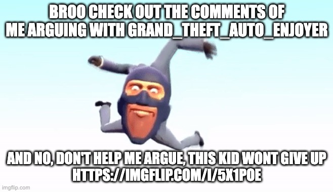 https://imgflip.com/i/5x1poe | BROO CHECK OUT THE COMMENTS OF ME ARGUING WITH GRAND_THEFT_AUTO_ENJOYER; AND NO, DON'T HELP ME ARGUE, THIS KID WONT GIVE UP
HTTPS://IMGFLIP.COM/I/5X1POE | image tagged in the s p y | made w/ Imgflip meme maker