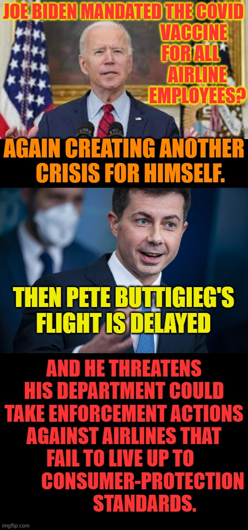 The Blame Game | JOE BIDEN MANDATED THE COVID; VACCINE FOR ALL     AIRLINE   EMPLOYEES? AGAIN CREATING ANOTHER    CRISIS FOR HIMSELF. THEN PETE BUTTIGIEG'S FLIGHT IS DELAYED; AND HE THREATENS HIS DEPARTMENT COULD TAKE ENFORCEMENT ACTIONS AGAINST AIRLINES THAT FAIL TO LIVE UP TO             CONSUMER-PROTECTION            STANDARDS. | image tagged in memes,joe biden,airlines,threat,conservatives,politics | made w/ Imgflip meme maker