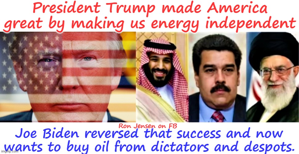 MADE AMERICA GREAT AGAIN | President Trump made America great by making us energy independent; Ron Jensen on FB; Joe Biden reversed that success and now wants to buy oil from dictators and despots. | image tagged in trump flag,saudi arabia venezuela iran,donald trump,joe biden,communist detected on american soil,oil | made w/ Imgflip meme maker