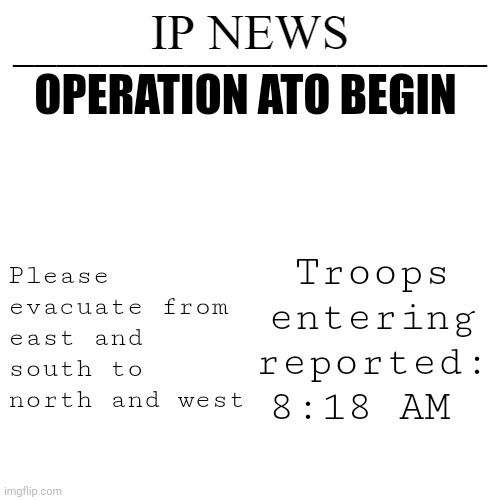 IP news temp | OPERATION ATO BEGIN; Please evacuate from east and south to north and west; Troops entering reported: 8:18 AM | image tagged in ip news temp | made w/ Imgflip meme maker