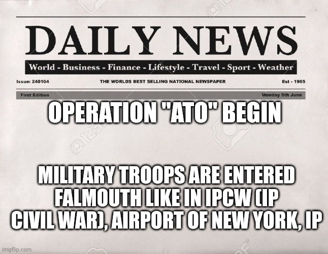 newspaper | OPERATION "ATO" BEGIN; MILITARY TROOPS ARE ENTERED FALMOUTH LIKE IN IPCW (IP CIVIL WAR), AIRPORT OF NEW YORK, IP | image tagged in newspaper | made w/ Imgflip meme maker