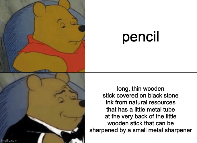 pencil definition | pencil; long, thin wooden stick covered on black stone ink from natural resources that has a little metal tube at the very back of the little wooden stick that can be sharpened by a small metal sharpener | image tagged in memes,tuxedo winnie the pooh,pencil,winnie the pooh,funny | made w/ Imgflip meme maker