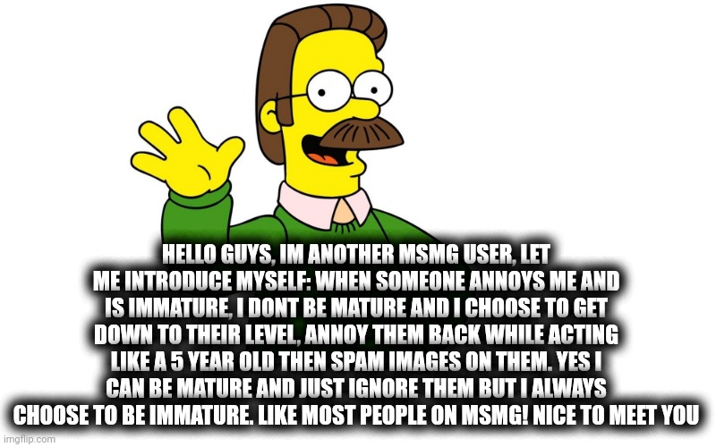 Ned Flanders Wave | HELLO GUYS, IM ANOTHER MSMG USER, LET ME INTRODUCE MYSELF: WHEN SOMEONE ANNOYS ME AND IS IMMATURE, I DONT BE MATURE AND I CHOOSE TO GET DOWN TO THEIR LEVEL, ANNOY THEM BACK WHILE ACTING LIKE A 5 YEAR OLD THEN SPAM IMAGES ON THEM. YES I CAN BE MATURE AND JUST IGNORE THEM BUT I ALWAYS CHOOSE TO BE IMMATURE. LIKE MOST PEOPLE ON MSMG! NICE TO MEET YOU | image tagged in ned flanders wave | made w/ Imgflip meme maker