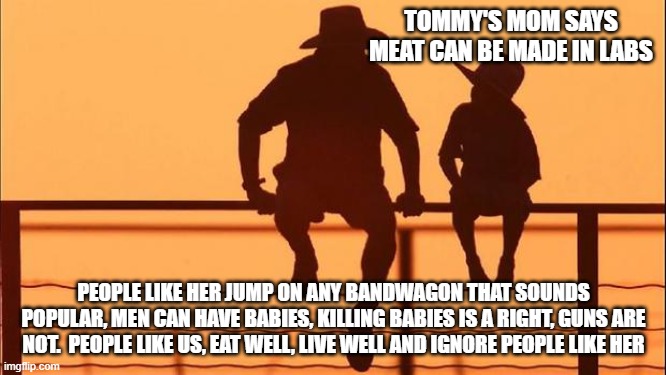 Cowboy wisdom, consider the source | TOMMY'S MOM SAYS MEAT CAN BE MADE IN LABS; PEOPLE LIKE HER JUMP ON ANY BANDWAGON THAT SOUNDS POPULAR, MEN CAN HAVE BABIES, KILLING BABIES IS A RIGHT, GUNS ARE NOT.  PEOPLE LIKE US, EAT WELL, LIVE WELL AND IGNORE PEOPLE LIKE HER | image tagged in cowboy father and son,consider the source,cowboy wisdom,ignore tommys mom,eat real meat,live well | made w/ Imgflip meme maker