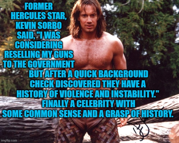 One of them somewhere HAD to have some common sense. | FORMER HERCULES STAR, KEVIN SORBO SAID, "I WAS CONSIDERING RESELLING MY GUNS TO THE GOVERNMENT; BUT AFTER A QUICK BACKGROUND CHECK DISCOVERED THEY HAVE A HISTORY OF VIOLENCE AND INSTABILITY."  FINALLY A CELEBRITY WITH SOME COMMON SENSE AND A GRASP OF HISTORY. | image tagged in hercules | made w/ Imgflip meme maker