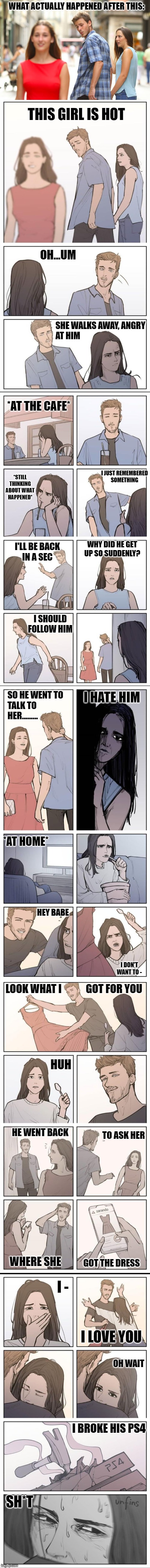 Story of the distracted boyfriend (with captions) | WHAT ACTUALLY HAPPENED AFTER THIS:; THIS GIRL IS HOT; OH...UM; SHE WALKS AWAY, ANGRY
AT HIM; *AT THE CAFE*; *STILL THINKING ABOUT WHAT HAPPENED*; I JUST REMEMBERED
SOMETHING; WHY DID HE GET 
UP SO SUDDENLY? I'LL BE BACK
IN A SEC; I SHOULD FOLLOW HIM; I HATE HIM; SO HE WENT TO 
TALK TO
HER......... *AT HOME*; HEY BABE; I DON'T WANT TO -; LOOK WHAT I            GOT FOR YOU; HUH; HE WENT BACK; TO ASK HER; GOT THE DRESS; WHERE SHE; I -; I LOVE YOU; OH WAIT; I BROKE HIS PS4; SH*T | image tagged in memes,distracted boyfriend | made w/ Imgflip meme maker