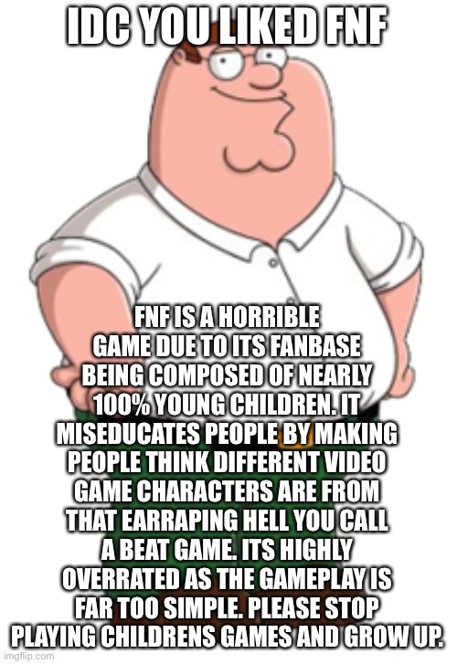 Peter Griffin | IDC YOU LIKED FNF; FNF IS A HORRIBLE GAME DUE TO ITS FANBASE BEING COMPOSED OF NEARLY 100% YOUNG CHILDREN. IT MISEDUCATES PEOPLE BY MAKING PEOPLE THINK DIFFERENT VIDEO GAME CHARACTERS ARE FROM THAT EARRAPING HELL YOU CALL A BEAT GAME. ITS HIGHLY OVERRATED AS THE GAMEPLAY IS FAR TOO SIMPLE. PLEASE STOP PLAYING CHILDRENS GAMES AND GROW UP. | image tagged in peter griffin | made w/ Imgflip meme maker