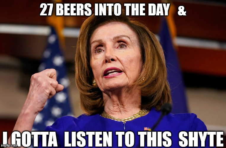 What  a  DRUNK  POS! |  27 BEERS INTO THE DAY   &; I GOTTA  LISTEN TO THIS  SHYTE | image tagged in nancy pelosi,pile,what wothless  garbage  pale,product of  two  bags  of   trash | made w/ Imgflip meme maker