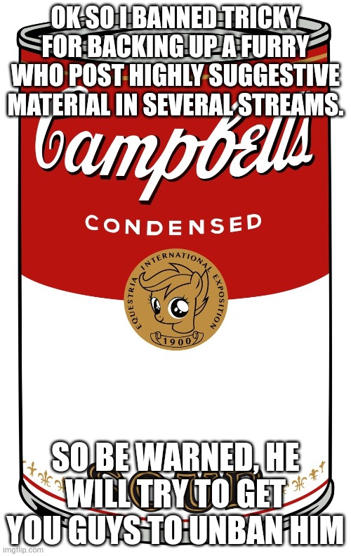 His ban is for two days | OK SO I BANNED TRICKY FOR BACKING UP A FURRY WHO POST HIGHLY SUGGESTIVE MATERIAL IN SEVERAL STREAMS. SO BE WARNED, HE WILL TRY TO GET YOU GUYS TO UNBAN HIM | image tagged in blank campbell's soup can | made w/ Imgflip meme maker