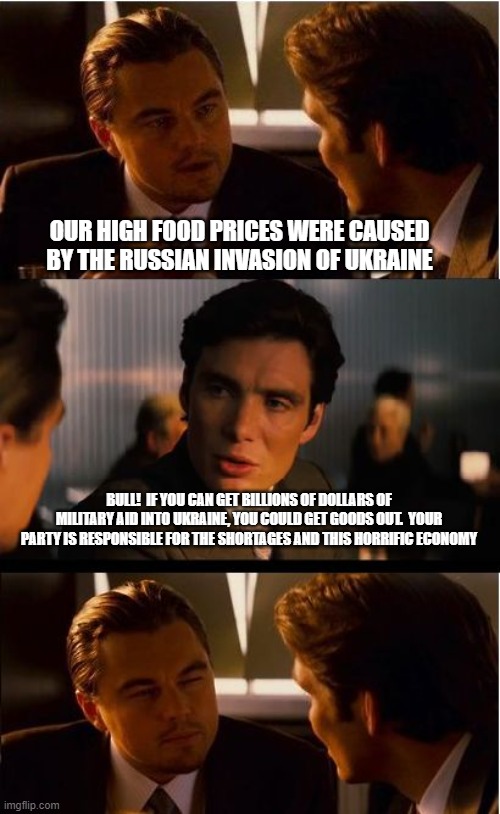 Stop the lies, Joe owns all this | OUR HIGH FOOD PRICES WERE CAUSED BY THE RUSSIAN INVASION OF UKRAINE; BULL!  IF YOU CAN GET BILLIONS OF DOLLARS OF MILITARY AID INTO UKRAINE, YOU COULD GET GOODS OUT.  YOUR PARTY IS RESPONSIBLE FOR THE SHORTAGES AND THIS HORRIFIC ECONOMY | image tagged in memes,inception,stop the lies,democrats war on america,bidenflation,lying democrat | made w/ Imgflip meme maker