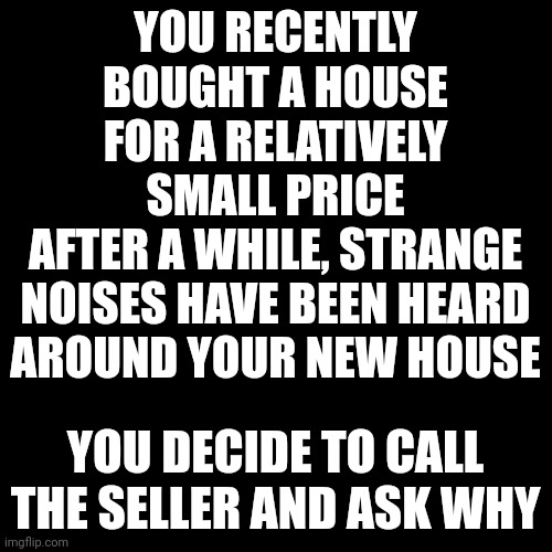 Blank Transparent Square Meme | YOU RECENTLY BOUGHT A HOUSE FOR A RELATIVELY SMALL PRICE
AFTER A WHILE, STRANGE NOISES HAVE BEEN HEARD AROUND YOUR NEW HOUSE; YOU DECIDE TO CALL THE SELLER AND ASK WHY | image tagged in memes,blank transparent square | made w/ Imgflip meme maker