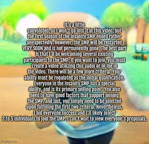 It's a little convoluted, so I won't go into it in this video, but the first season of the Insanity SMP ended rather unexpectedly. However, the SMP will be restarted VERY SOON and is not permanently gone. The best part is that I'll be welcoming several existing participants to the SMP. If you want to join, you must create a video utilizing this audio or @ me in the video. There will be a few more criteria. Your ability must be regulated as the initial qualification. Everyone in the Insanity SMP has a special ability, and is its primary selling point. You also need to have good factors that support joining the SMP, and last, you simply need to be selected upon fulfilling the first two criteria. Nevertheless, I bid everyone success and I'll likely select 3 to 5 individuals to join the SMP. I can't wait to view everyone's proposals. | made w/ Imgflip meme maker