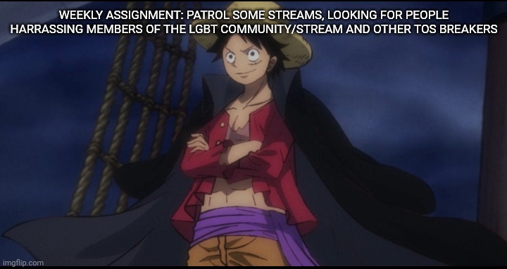 Nothing really big has come up ever since the randomkidalt stuff, but it seems that situation has been dealt with |  WEEKLY ASSIGNMENT: PATROL SOME STREAMS, LOOKING FOR PEOPLE HARRASSING MEMBERS OF THE LGBT COMMUNITY/STREAM AND OTHER TOS BREAKERS | image tagged in wano luffy | made w/ Imgflip meme maker