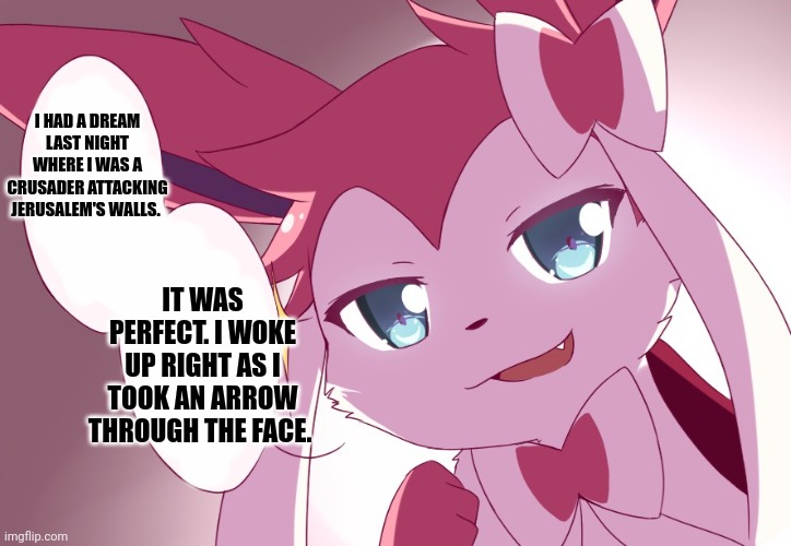 Sylveon | I HAD A DREAM LAST NIGHT WHERE I WAS A CRUSADER ATTACKING JERUSALEM'S WALLS. IT WAS PERFECT. I WOKE UP RIGHT AS I TOOK AN ARROW THROUGH THE FACE. | image tagged in sylveon | made w/ Imgflip meme maker