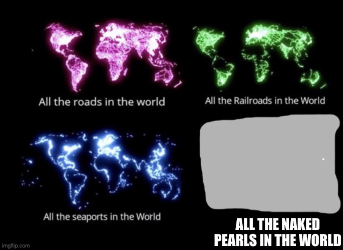 All the roads in the world meme | ALL THE NAKED PEARLS IN THE WORLD | image tagged in all the roads in the world meme | made w/ Imgflip meme maker