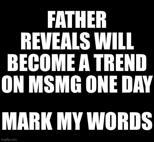 blank black | FATHER REVEALS WILL BECOME A TREND ON MSMG ONE DAY; MARK MY WORDS | image tagged in blank black | made w/ Imgflip meme maker