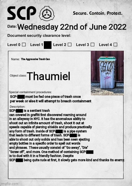 If you want to ask any questions just comment :) | Wednesday 22nd of June 2022; The Aggressive Trash Can; Thaumiel; SCP-▇▇▇ must be fed one piece of trash once per week or else it will attempt to breach containment; SCP-▇▇▇ is a sentient trash can covered in graffiti first discovered roaming around in an alleyway in NYC. It has the anomalous ability to shoot out an infinite amount of trash, shoot it out at speeds capable of piercing shields and produce practically any form of trash. Inside of SCP-▇▇▇ is a pipe system that leads to different forms of trash. SCP-▇▇▇ is able to shoot out only solids and has been seen ejecting empty bottles in a specific order to spell out words and phrases. These usually consist of "Go away", "Die" "Screw off", and more. One method of containing SCP-▇▇▇ is to duel with it in a friendly fashion. Despite SCP-▇▇▇ being quite rude at first, it slowly gets more kind and thanks its enemy. | image tagged in scp document,scp,trash can | made w/ Imgflip meme maker