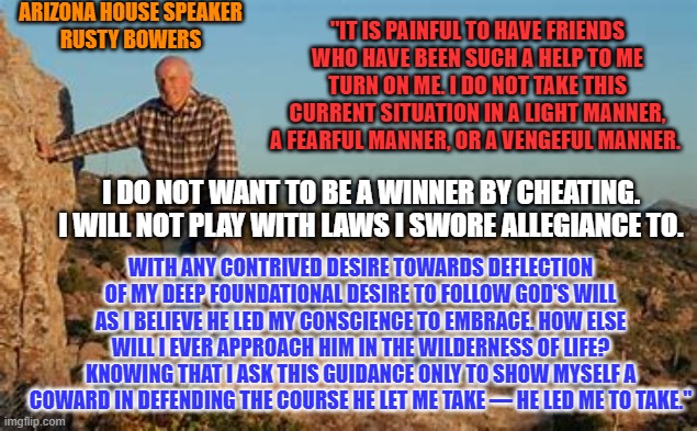 The words of a Republican who twice voted for Donald Trump. | ARIZONA HOUSE SPEAKER
RUSTY BOWERS; "IT IS PAINFUL TO HAVE FRIENDS WHO HAVE BEEN SUCH A HELP TO ME TURN ON ME. I DO NOT TAKE THIS CURRENT SITUATION IN A LIGHT MANNER, A FEARFUL MANNER, OR A VENGEFUL MANNER. I DO NOT WANT TO BE A WINNER BY CHEATING. I WILL NOT PLAY WITH LAWS I SWORE ALLEGIANCE TO. WITH ANY CONTRIVED DESIRE TOWARDS DEFLECTION OF MY DEEP FOUNDATIONAL DESIRE TO FOLLOW GOD'S WILL AS I BELIEVE HE LED MY CONSCIENCE TO EMBRACE. HOW ELSE WILL I EVER APPROACH HIM IN THE WILDERNESS OF LIFE? KNOWING THAT I ASK THIS GUIDANCE ONLY TO SHOW MYSELF A COWARD IN DEFENDING THE COURSE HE LET ME TAKE — HE LED ME TO TAKE." | image tagged in politics | made w/ Imgflip meme maker